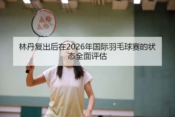 林丹复出后在2026年国际羽毛球赛的状态全面评估