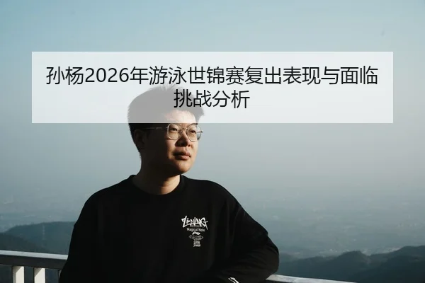 孙杨2026年游泳世锦赛复出表现与面临挑战分析