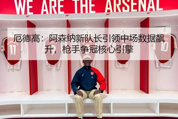 厄德高：阿森纳新队长引领中场数据飙升，枪手争冠核心引擎