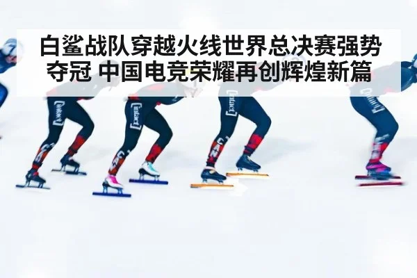 白鲨战队穿越火线世界总决赛强势夺冠 中国电竞荣耀再创辉煌新篇